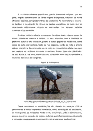19
A população salinense possui uma grande diversidade religiosa, que, em
geral, engloba denominações de várias origens: evangélicas, católicas, de matriz
africana e espíritas, com predominância do catolicismo. Ao mesmo tempo, observa-
se também o crescimento do número de igrejas evangélicas, as quais vêm se
organizando politicamente, através de associações que agregam variadas
correntes litúrgicas cristãs.
A cultura institucionalizada, como casas de cultura, teatro, cinema, casas de
shows, bibliotecas, acervos e museus, ou seja, atividades com a finalidade de
promover cultura e arte inexistem, porém, a cultura popular de resistência, como
casas de culto afro-brasileiro, teatro de rua, capoeira, samba de roda, a própria
vida do pescador e da marisqueira, do canoeiro, as comunidades à beira mar, com
seu modo de ser, as festas populares, como Santo Antonio, São João, São Pedro,
de São Roque e 2 de Julho, com o caboclo, constituem muito daquilo que define o
município de Salinas da Margarida.
Figura 3: Marisqueira
Fonte: http://jomarlimafot.blogspot.com.br/2008_11_01_archive.html
Esses movimentos e manifestações são visíveis em espaços públicos
pertencentes a outros segmentos alternativos, como associações de pescadores,
de marisqueiras, de moradores. Ainda assim, o município, junto às comunidades,
poderia incentivar a criação de projetos culturais que influenciassem positivamente
a população, engradecendo e promovendo mais amplamente a cultura local.
 
