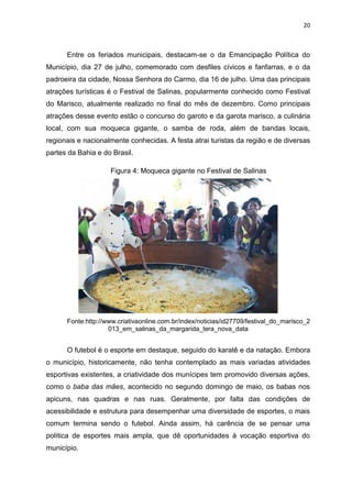 20
Entre os feriados municipais, destacam-se o da Emancipação Política do
Município, dia 27 de julho, comemorado com desfiles cívicos e fanfarras, e o da
padroeira da cidade, Nossa Senhora do Carmo, dia 16 de julho. Uma das principais
atrações turísticas é o Festival de Salinas, popularmente conhecido como Festival
do Marisco, atualmente realizado no final do mês de dezembro. Como principais
atrações desse evento estão o concurso do garoto e da garota marisco, a culinária
local, com sua moqueca gigante, o samba de roda, além de bandas locais,
regionais e nacionalmente conhecidas. A festa atrai turistas da região e de diversas
partes da Bahia e do Brasil.
Figura 4: Moqueca gigante no Festival de Salinas
Fonte:http://www.criativaonline.com.br/index/noticias/id27709/festival_do_marisco_2
013_em_salinas_da_margarida_tera_nova_data
O futebol é o esporte em destaque, seguido do karatê e da natação. Embora
o município, historicamente, não tenha contemplado as mais variadas atividades
esportivas existentes, a criatividade dos munícipes tem promovido diversas ações,
como o baba das mães, acontecido no segundo domingo de maio, os babas nos
apicuns, nas quadras e nas ruas. Geralmente, por falta das condições de
acessibilidade e estrutura para desempenhar uma diversidade de esportes, o mais
comum termina sendo o futebol. Ainda assim, há carência de se pensar uma
política de esportes mais ampla, que dê oportunidades à vocação esportiva do
município.
 