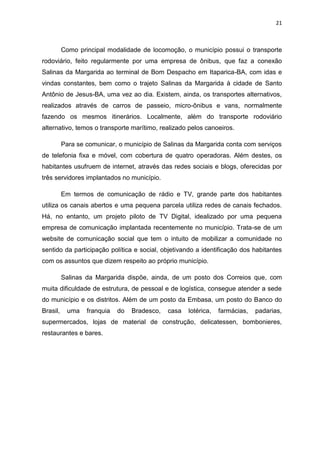 21
Como principal modalidade de locomoção, o município possui o transporte
rodoviário, feito regularmente por uma empresa de ônibus, que faz a conexão
Salinas da Margarida ao terminal de Bom Despacho em Itaparica-BA, com idas e
vindas constantes, bem como o trajeto Salinas da Margarida à cidade de Santo
Antônio de Jesus-BA, uma vez ao dia. Existem, ainda, os transportes alternativos,
realizados através de carros de passeio, micro-ônibus e vans, normalmente
fazendo os mesmos itinerários. Localmente, além do transporte rodoviário
alternativo, temos o transporte marítimo, realizado pelos canoeiros.
Para se comunicar, o município de Salinas da Margarida conta com serviços
de telefonia fixa e móvel, com cobertura de quatro operadoras. Além destes, os
habitantes usufruem de internet, através das redes sociais e blogs, oferecidas por
três servidores implantados no município.
Em termos de comunicação de rádio e TV, grande parte dos habitantes
utiliza os canais abertos e uma pequena parcela utiliza redes de canais fechados.
Há, no entanto, um projeto piloto de TV Digital, idealizado por uma pequena
empresa de comunicação implantada recentemente no município. Trata-se de um
website de comunicação social que tem o intuito de mobilizar a comunidade no
sentido da participação política e social, objetivando a identificação dos habitantes
com os assuntos que dizem respeito ao próprio município.
Salinas da Margarida dispõe, ainda, de um posto dos Correios que, com
muita dificuldade de estrutura, de pessoal e de logística, consegue atender a sede
do município e os distritos. Além de um posto da Embasa, um posto do Banco do
Brasil, uma franquia do Bradesco, casa lotérica, farmácias, padarias,
supermercados, lojas de material de construção, delicatessen, bombonieres,
restaurantes e bares.
 