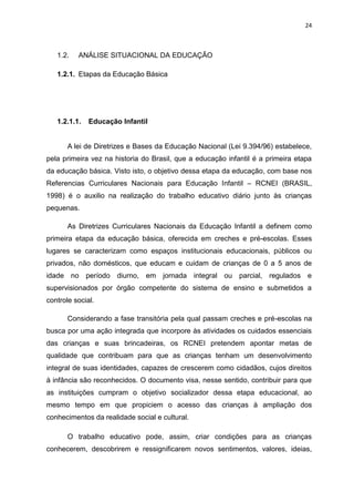 24
1.2. ANÁLISE SITUACIONAL DA EDUCAÇÃO
1.2.1. Etapas da Educação Básica
1.2.1.1. Educação Infantil
A lei de Diretrizes e Bases da Educação Nacional (Lei 9.394/96) estabelece,
pela primeira vez na historia do Brasil, que a educação infantil é a primeira etapa
da educação básica. Visto isto, o objetivo dessa etapa da educação, com base nos
Referencias Curriculares Nacionais para Educação Infantil – RCNEI (BRASIL,
1998) é o auxilio na realização do trabalho educativo diário junto às crianças
pequenas.
As Diretrizes Curriculares Nacionais da Educação Infantil a definem como
primeira etapa da educação básica, oferecida em creches e pré-escolas. Esses
lugares se caracterizam como espaços institucionais educacionais, públicos ou
privados, não domésticos, que educam e cuidam de crianças de 0 a 5 anos de
idade no período diurno, em jornada integral ou parcial, regulados e
supervisionados por órgão competente do sistema de ensino e submetidos a
controle social.
Considerando a fase transitória pela qual passam creches e pré-escolas na
busca por uma ação integrada que incorpore às atividades os cuidados essenciais
das crianças e suas brincadeiras, os RCNEI pretendem apontar metas de
qualidade que contribuam para que as crianças tenham um desenvolvimento
integral de suas identidades, capazes de crescerem como cidadãos, cujos direitos
à infância são reconhecidos. O documento visa, nesse sentido, contribuir para que
as instituições cumpram o objetivo socializador dessa etapa educacional, ao
mesmo tempo em que propiciem o acesso das crianças à ampliação dos
conhecimentos da realidade social e cultural.
O trabalho educativo pode, assim, criar condições para as crianças
conhecerem, descobrirem e ressignificarem novos sentimentos, valores, ideias,
 