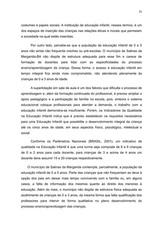 25
costumes e papeis sociais. A instituição de educação infantil, nesses termos, é um
dos espaços de inserção das crianças nas relações éticas e morais que permeiam
a sociedade na qual estão inseridas.
Por outro lado, percebe-se que a população da educação infantil de 0 a 5
anos não ainda não frequenta creches ou pré-escolas. O município de Salinas da
Margarida-BA não dispõe de estrutura adequada para esse fim e carece de
formação de docentes para lidar com as especificidades do processo
ensino/aprendizagem da criança. Dessa forma, o acesso à educação infantil em
tempo integral fica ainda mais comprometido, não atendendo plenamente às
crianças de 0 a 3 anos de idade.
A superlotação em sala de aula é um dos fatores que dificulta o processo de
aprendizagem e, além da formação continuada do profissional, é preciso ampliar o
apoio pedagógico e a participação da família na escola, pois, embora o sistema
educacional coloque profissionais para atender a demanda, o trabalho com a
educação infantil demonstra-se insuficiente. Porém, os Indicadores da Qualidade
na Educação Infantil indica que é preciso estabelecer os requisitos necessários
para uma Educação Infantil que possibilite o desenvolvimento integral da criança
até os cinco anos de idade, em seus aspectos físico, psicológico, intelectual e
social.
Conforme os Parâmetros Nacionais (BRASIL, 2001), um indicativo de
qualidade na Educação Infantil é que uma turma seja composta de 6 a 8 crianças
de 0 a 2 anos para cada docente; para crianças de 3 e acima de 4 anos um
docente deve assumir 15 e 20 crianças respectivamente.
O município de Salinas da Margarida contempla, parcialmente, a população da
educação infantil de 0 a 5 anos. Parte das crianças que não frequentam se deve à
opção dos pais em deixar mais tempo convivendo com a família ou, em alguns
casos, a falta de informação dos mesmos quanto ao direito dos menores à
educação. Além do mais, o município não dispõe de estrutura física adequada ao
acolhimento de crianças de 0 a 3 anos, da mesma forma que falta qualificação dos
professores para intervir de forma qualitativa no pleno desenvolvimento do
processo ensino/aprendizagem das crianças.
 