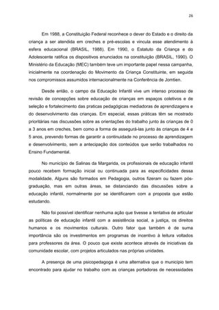 26
Em 1988, a Constituição Federal reconhece o dever do Estado e o direito da
criança a ser atendida em creches e pré-escolas e vincula esse atendimento à
esfera educacional (BRASIL, 1988). Em 1990, o Estatuto da Criança e do
Adolescente ratifica os dispositivos enunciados na constituição (BRASIL, 1990). O
Ministério da Educação (MEC) também teve um importante papel nessa campanha,
inicialmente na coordenação do Movimento da Criança Constituinte, em seguida
nos compromissos assumidos internacionalmente na Conferência de Jomtien.
Desde então, o campo da Educação Infantil vive um intenso processo de
revisão de concepções sobre educação de crianças em espaços coletivos e de
seleção e fortalecimento das praticas pedagógicas mediadoras de aprendizagens e
do desenvolvimento das crianças. Em especial, essas práticas têm se mostrado
prioritárias nas discussões sobre as orientações do trabalho junto às crianças de 0
a 3 anos em creches, bem como a forma de assegurá-las junto às crianças de 4 e
5 anos, prevendo formas de garantir a continuidade no processo de aprendizagem
e desenvolvimento, sem a antecipação dos conteúdos que serão trabalhados no
Ensino Fundamental.
No município de Salinas da Margarida, os profissionais de educação infantil
pouco recebem formação inicial ou continuada para as especificidades dessa
modalidade. Alguns são formados em Pedagogia, outros fizeram ou fazem pós-
graduação, mas em outras áreas, se distanciando das discussões sobre a
educação infantil, normalmente por se identificarem com a proposta que estão
estudando.
Não foi possível identificar nenhuma ação que tivesse a tentativa de articular
as políticas de educação infantil com a assistência social, a justiça, os direitos
humanos e os movimentos culturais. Outro fator que também é de suma
importância são os investimentos em programas de incentivo à leitura voltados
para professores da área. O pouco que existe acontece através de iniciativas da
comunidade escolar, com projetos articulados nas próprias unidades.
A presença de uma psicopedagoga é uma alternativa que o município tem
encontrado para ajudar no trabalho com as crianças portadoras de necessidades
 