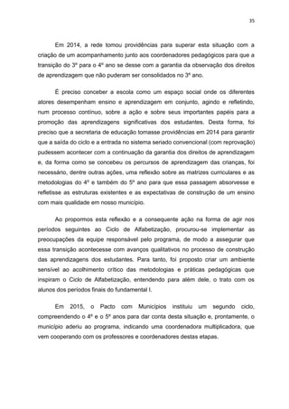 35
Em 2014, a rede tomou providências para superar esta situação com a
criação de um acompanhamento junto aos coordenadores pedagógicos para que a
transição do 3º para o 4º ano se desse com a garantia da observação dos direitos
de aprendizagem que não puderam ser consolidados no 3º ano.
É preciso conceber a escola como um espaço social onde os diferentes
atores desempenham ensino e aprendizagem em conjunto, agindo e refletindo,
num processo contínuo, sobre a ação e sobre seus importantes papéis para a
promoção das aprendizagens significativas dos estudantes. Desta forma, foi
preciso que a secretaria de educação tomasse providências em 2014 para garantir
que a saída do ciclo e a entrada no sistema seriado convencional (com reprovação)
pudessem acontecer com a continuação da garantia dos direitos de aprendizagem
e, da forma como se concebeu os percursos de aprendizagem das crianças, foi
necessário, dentre outras ações, uma reflexão sobre as matrizes curriculares e as
metodologias do 4º e também do 5º ano para que essa passagem absorvesse e
refletisse as estruturas existentes e as expectativas de construção de um ensino
com mais qualidade em nosso município.
Ao propormos esta reflexão e a consequente ação na forma de agir nos
períodos seguintes ao Ciclo de Alfabetização, procurou-se implementar as
preocupações da equipe responsável pelo programa, de modo a assegurar que
essa transição acontecesse com avanços qualitativos no processo de construção
das aprendizagens dos estudantes. Para tanto, foi proposto criar um ambiente
sensível ao acolhimento crítico das metodologias e práticas pedagógicas que
inspiram o Ciclo de Alfabetização, entendendo para além dele, o trato com os
alunos dos períodos finais do fundamental I.
Em 2015, o Pacto com Municípios instituiu um segundo ciclo,
compreendendo o 4º e o 5º anos para dar conta desta situação e, prontamente, o
município aderiu ao programa, indicando uma coordenadora multiplicadora, que
vem cooperando com os professores e coordenadores destas etapas.
 