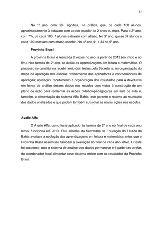 37
No 1º ano, com 3%, significa, na prática, que, de cada 100 alunos,
aproximadamente 3 estavam com atraso escolar de 2 anos ou mais. Para o 2º ano,
com 7%, de cada 100, 7 alunos estavam com atraso. No 3º ano, quase 37 alunos a
cada 100 estavam com atraso escolar. No 4º ano 41 e 34 no 5º ano.
Provinha Brasil
A provinha Brasil é realizada 2 vezes no ano, a partir de 2013 (no início e no
fim). Nas turmas de 2º ano, se avalia as aprendizagens em leitura e matemática. O
processo se constitui no recebimento dos testes pela Secretaria; na organização do
mapa de aplicação nas escolas; treinamento dos aplicadores e coordenadores da
aplicação; aplicação; recebimento e organização dos resultados para a devolutiva
em forma de análise desses dados nas escolas com vistas à construção de um
plano de ação para reorientar as ações didático-pedagógicas em sala de aula e,
também, a alimentação do sistema Alfa Bahia, que garante o retorno ao município
dos dados analisados e que podem também subsidiar as novas ações nas escolas.
Avalie Alfa
O Avalie Alfa, como teste aplicado às turmas de 2º ano no final de cada ano
letivo, funcionou até 2013. Este sistema da Secretaria da Educação do Estado da
Bahia avaliava a evolução das aprendizagens em leitura e matemática antes que a
Provinha Brasil assumisse também a avaliação no final de cada ano letivo. O teste
foi suspenso, mas o sistema de análise dos dados permanece e é parte das tarefas
do coordenador local alimentar esse sistema online com os resultados da Provinha
Brasil.
 