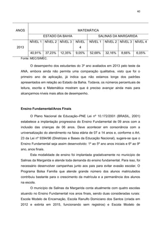 40
ANOS MATEMÁTICA
ESTADO DA BAHIA SALINAS DA MARGARIDA
2013
NÍVEL 1 NÍVEL 2 NÍVEL 3 NÍVEL
4
NÍVEL 1 NÍVEL 2 NÍVEL 3 NÍVEL 4
40,91% 37,23% 12,35% 9,05% 52,68% 32,16% 8,66% 6,05%
Fonte: MEC/SIMEC.
O desempenho dos estudantes do 3º ano avaliados em 2013 pelo teste da
ANA, embora ainda não permita uma comparação qualitativa, visto que foi o
primeiro ano de aplicação, já indica que não estamos longe dos padrões
apresentados em relação ao Estado da Bahia. Todavia, os números percentuais de
leitura, escrita e Matemática mostram que é preciso avançar ainda mais para
alcançarmos níveis mais altos de desempenho.
Ensino Fundamental/Anos Finais
O Plano Nacional de Educação–PNE Lei nº 10.172/2001 (BRASIL, 2001)
estabelece a implantação progressiva do Ensino Fundamental de 09 anos com a
inclusão das crianças de 06 anos. Deve acontecer em consonância com a
universalização do atendimento na faixa etária de 07 a 14 anos e, conforme o Art.
23 da Lei nº 9394/96 (Diretrizes e Bases da Educação Nacional), sugere-se que o
Ensino Fundamental seja assim desenvolvido: 1º ao 5º ano anos iniciais e 6º ao 9º
ano, anos finais.
Esta modalidade de ensino foi implantada gradativamente no município de
Salinas da Margarida e atende toda demanda do ensino fundamental. Para isso, foi
necessário desenvolver campanhas junto aos pais para evitar evasão escolar. O
Programa Bolsa Família que atende grande número dos alunos matriculados
contribuiu bastante para o crescimento da matrícula e a permanência dos alunos
na escola.
O município de Salinas da Margarida conta atualmente com quatro escolas
atuando no Ensino Fundamental nos anos finais, sendo duas consideradas rurais:
Escola Modelo de Encarnação, Escola Ranulfo Domiciano dos Santos (criada em
2012 e extinta em 2015, funcionando sem registros) e Escola Modelo de
 
