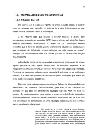 49
1.3. MODALIDADES E DESAFIOS EDUCACIONAIS
1.3.1. Educação Especial
De acordo com a legislação vigente no Brasil, inclusão escolar é acolher
todas as pessoas, sem exceção, no sistema de ensino, independente de cor,
classe social e condições físicas e psicológicas.
A lei 7853/89 rege que recusar a ensinar crianças e jovens com
necessidades educacionais especiais (NEE) é crime e todas as instituições devem
oferecer atendimento especializado. O artigo 208 da Constituição Federal
especifica que é dever do estado garantir “atendimento educacional especializado
aos portadores de deficiência, preferencialmente na rede regular de ensino”,
condição que também consta na lei nº 8.069/90, que trata do Estatuto da Criança e
do Adolescente.
A legislação obriga, ainda, às escolas a oferecerem professores de ensino
regular preparados para ajudar alunos com necessidades especiais a se
integrarem nas classes comuns, ao invés de frequentar uma escola especializada.
Em suma, os estudantes incluídos nessa categoria têm direito a cursar instituições
comuns, e é dever dos professores elaborar e aplicar atividades que levem em
conta suas necessidades específicas.
De modo geral, não apenas no município de Salinas da Margarida-BA esse
atendimento não acontece satisfatoriamente, pois não há um consenso na
definição do que pode ser considerada educação especial. Além do mais, as
escolas não estão preparadas para receber crianças com deficiência, tornando a
inclusão apenas em um motivo de colocar o aluno especial em sala de aula, mas
com dificuldades na consolidação de uma educação especializada que contribua
para o crescimento educacional.
No município, a inclusão ainda é muito imatura.
Apesar do percentual de alunos com necessidades especiais
ser pequeno, os recursos que muitas vezes é gerido em
muitos lugares pelos gestores escolares, aqui não acontece
dessa forma. Os alunos são colocados nos espaços apenas
para cumprir uma lei, mas não são dadas as condições para o
profissional conseguir desenvolver as habilidades necessárias
para inserir esses alunos na sociedade. Falta capacitação
 