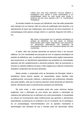 50
voltada para essa área específica, recursos didáticos e
pedagógicos para atender a essas necessidades e um
psicopedagogo dentro de cada escola para auxiliar o
professor que tem aluno especial (J.M.T. S., Coordenadora
Pedagógica).
As escolas recebem as crianças com deficiência, mas não estão preparadas
para interagir com as mesmas. Não há cursos de qualificação para docentes e os
atendimentos de apoio são inadequados, pois funcionam de forma insuficiente. O
psicopedagogo conta apenas consigo mesmo e o paciente. Segundo Coll (2008, p.
23),
Não existe a preocupação com os aspectos psicológicos do
portador de deficiência, nos dias atuais, os esforços
desenvolvidos pelos órgãos responsáveis para proporcionar
um atendimento especializado aos portadores de
necessidades especiais ou com transtornos globais têm sido
insuficientes.
A saber, além das diversas demandas de estrutura física e de recursos
didáticos, há uma necessidade de preocupar-se com os aspectos psicológicos do
portador de deficiência, pois, os esforços desenvolvidos pelos órgãos responsáveis
para proporcionar um atendimento especializado aos portadores de necessidades
especiais não têm qualitativamente a demanda existente. Além de acompanhar e
fornecer os materiais didáticos de apoio, é fato inegável que a falta de investimento
atrapalha o andamento dos serviços oferecidos.
Nesse sentido, a cooperação entre as Secretarias de Educação, Saúde e
Assistência Social deveria atender às necessidades dessa clientela mais
qualitativamente, procurando melhorar o atendimento dos profissionais indicados
para esse trabalho, visto que os mesmos assumem várias demandas em diferentes
setores, dificultando assim os atendimentos prestados aos deficientes.
De certo modo, a rede municipal ainda não supre nenhuma dessas
exigências, pois a efetivação de uma escola que garanta a valorização da
cidadania dos deficientes tem se efetivado com certa precariedade. A necessidade
de colocar em funcionamento salas multifuncionais que garantam o atendimento
especializado, a presença de um professor e de um co-docente, de um psicólogo e
de um psicopedagogo instrumentalizados com os aparatos necessários à
aprendizagem são exemplos de que a inclusão pode ser aprimorada. Nesse
 