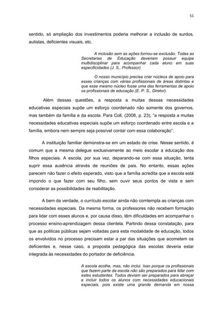 51
sentido, só ampliação dos investimentos poderia melhorar a inclusão de surdos,
autistas, deficientes visuais, etc.
A inclusão sem as ações tornou-se exclusão. Todas as
Secretarias de Educação deveriam possuir equipe
multidisciplinar para acompanhar cada aluno em suas
especificidades (J. S., Professor)
O nosso município precisa criar núcleos de apoio para
essas crianças com várias profissionais de áreas distintas e
que esse mesmo núcleo fosse uma das ferramentas de apoio
os profissionais de educação (E. P. S., Diretor).
Além dessas questões, a resposta a muitas dessas necessidades
educativas especiais supõe um esforço coordenado não somente dos governos,
mas também da família e da escola. Para Coll, (2008, p. 23), “a resposta a muitas
necessidades educativas especiais supõe um esforço coordenado entre escola e a
família, embora nem sempre seja possível contar com essa colaboração”.
A instituição familiar demonstra-se em um estado de crise. Nesse sentido, é
comum que a mesma delegue exclusivamente ao meio escolar a educação dos
filhos especiais. A escola, por sua vez, deparando-se com essa situação, tenta
suprir essa ausência através de reuniões de pais. No entanto, essas ações
parecem não fazer o efeito esperado, visto que a família acredita que a escola está
impondo o que fazer com seu filho, sem ouvir seus pontos de vista e sem
considerar as possibilidades de reabilitação.
A bem da verdade, o currículo escolar ainda não comtempla as crianças com
necessidades especiais. Da mesma forma, os professores não recebem formação
para lidar com esses alunos e, por causa disso, têm dificuldades em acompanhar o
processo ensino-aprendizagem dessa clientela. Partindo dessa constatação, para
que as politicas públicas sejam voltadas para esta modalidade de educação, todos
os envolvidos no processo precisam estar a par das situações que acometem os
deficientes e, nesse caso, a proposta pedagógica das escolas deveria estar
integrada às necessidades do portador de deficiência.
A escola acolhe, mas, não inclui. Isso porque os profissionais
que fazem parte da escola não são preparados para lidar com
estes estudantes. Todos deviam ser preparados para abraçar
e incluir todos os alunos com necessidades educacionais
especiais, pois existe uma grande demanda em nossa
 
