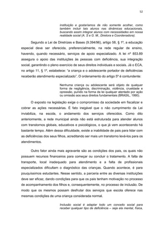 52
instituição e gostaríamos de não somente acolher, como
também incluir tais alunos nas dinâmicas educacionais,
buscando assim integrar alunos com necessidades em nossa
realidade social (A. S e G. M., Diretora e Coordenadora).
Segundo a Lei de Diretrizes e Bases (9.394/96), artigo 58, § 1º, a educação
especial deve ser oferecida, preferencialmente, na rede regular de ensino,
havendo, quando necessário, serviços de apoio especializado. A lei nº 853.89
assegura o apoio das instituições às pessoas com deficiência, sua integração
social, garantindo o pleno exercício de seus direitos individuais e sociais. Já o ECA,
no artigo 11, § 1º, estabelece: “a criança e o adolescente portador de deficiências
receberão atendimento especializado”. O ordenamento do artigo 5º é contundente:
Nenhuma criança ou adolescente será objeto de qualquer
forma de negligência, discriminação, violência, crueldade e
opressão, punido na forma da lei qualquer atentado por ação
ou omissão aos seus direitos fundamentais (BRASIL, 1990).
O exposto na legislação exige o compromisso da sociedade em fiscalizar e
cobrar as ações necessárias. É fato inegável que o não cumprimento da Lei
inviabiliza, na escola, o andamento dos serviços oferecidos. Como dito
anteriormente, a rede municipal ainda não está estruturada para atender alunos
com transtornos globais, educativos e psicológicos, o que já vem acontecendo há
bastante tempo. Além dessa dificuldade, existe a inabilidade de pais para lidar com
as deficiências dos seus filhos, acreditando ser mais um transtorno levá-los para os
atendimentos.
Outro fator ainda mais agravante são as condições dos pais, os quais não
possuem recursos financeiros para começar ou concluir o tratamento. A falta de
transporte, local inadequado para atendimento e a falta de profissionais
especializados dificultam o diagnóstico das crianças. Quando acontece, é para
pouquíssimos estudantes. Nesse sentido, a parceria entre as diversas instituições
deve ser eficaz, dando condições para que os pais tenham motivação no processo
de acompanhamento dos filhos e, consequentemente, no processo de inclusão. De
modo que os mesmos possam desfrutar dos serviços que escola oferece nas
mesmas condições de uma criança considerada normal.
Inclusão social é adaptar todo um conceito social para
receber qualquer tipo de deficiência – seja ela mental, física,
 