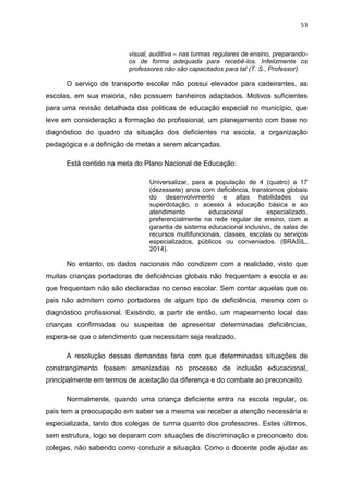 53
visual, auditiva – nas turmas regulares de ensino, preparando-
os de forma adequada para recebê-los. Infelizmente os
professores não são capacitados para tal (T. S., Professor).
O serviço de transporte escolar não possui elevador para cadeirantes, as
escolas, em sua maioria, não possuem banheiros adaptados. Motivos suficientes
para uma revisão detalhada das politicas de educação especial no município, que
leve em consideração a formação do profissional, um planejamento com base no
diagnóstico do quadro da situação dos deficientes na escola, a organização
pedagógica e a definição de metas a serem alcançadas.
Está contido na meta do Plano Nacional de Educação:
Universalizar, para a população de 4 (quatro) a 17
(dezessete) anos com deficiência, transtornos globais
do desenvolvimento e altas habilidades ou
superdotação, o acesso à educação básica e ao
atendimento educacional especializado,
preferencialmente na rede regular de ensino, com a
garantia de sistema educacional inclusivo, de salas de
recursos multifuncionais, classes, escolas ou serviços
especializados, públicos ou conveniados. (BRASIL,
2014).
No entanto, os dados nacionais não condizem com a realidade, visto que
muitas crianças portadoras de deficiências globais não frequentam a escola e as
que frequentam não são declaradas no censo escolar. Sem contar aquelas que os
pais não admitem como portadores de algum tipo de deficiência, mesmo com o
diagnóstico profissional. Existindo, a partir de então, um mapeamento local das
crianças confirmadas ou suspeitas de apresentar determinadas deficiências,
espera-se que o atendimento que necessitam seja realizado.
A resolução dessas demandas faria com que determinadas situações de
constrangimento fossem amenizadas no processo de inclusão educacional,
principalmente em termos de aceitação da diferença e do combate ao preconceito.
Normalmente, quando uma criança deficiente entra na escola regular, os
pais tem a preocupação em saber se a mesma vai receber a atenção necessária e
especializada, tanto dos colegas de turma quanto dos professores. Estes últimos,
sem estrutura, logo se deparam com situações de discriminação e preconceito dos
colegas, não sabendo como conduzir a situação. Como o docente pode ajudar as
 