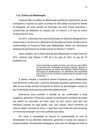 55
1.3.2. Política de Alfabetização
Podemos falar em política de alfabetização partindo do entendimento de que
começamos a organizar as ações no âmbito da rede pública municipal de Salinas
da Margarida, de modo atender às demandas dos anos iniciais assumindo o
compromisso de alfabetizar as crianças até, no máximo, o 3º ano do ensino
fundamental de 9 anos.
Em 2011, a Secretaria Municipal da Educação de Salinas da Margarida firma
compromisso e parceria com a Secretaria da Educação do Estado da Bahia para a
implementação do Programa Pacto pela Alfabetização, (Pacto com Municípios)
estabelecido pelo Governo do Estado através do Decreto nº 12792/11.
Assim, também, com o Pacto Nacional pela Alfabetização na Idade Certa em
2012, instituído pela Portaria nº 867 de 4 de julho de 2012, no seu Art. 2º
estabelece que:
Ficam instituídas as ações do Pacto, por meio do qual o MEC,
em parceria com instituições de ensino superior, apoiará os
sistemas públicos de ensino dos Estados, Distrito Federal e
Municípios na alfabetização e no letramento dos estudantes
até o final do 3º ano do ensino fundamental em escolas rurais
e urbanas(...)
É preciso ressaltar a importância desses Programas para a alfabetização
com letramento no Município, o qual tem alcançado resultados significativos e que,
além da sua função precípua de garantir os direitos de aprendizagem, avança no
eixo da formação continuada de professores alfabetizadores.
Entende-se como acertada a decisão de dar continuidade a estes
programas, garantindo o direito das crianças e reconhecendo as políticas de estado
que devem ser assumidas por todos como um bem comum para além dos
interesses pontuais de cada gestão. Isso, com certeza, trouxe benefícios ao
sistema público municipal de ensino, o qual ficou mais fortalecido para conquistar
um ensino/aprendizagem com mais qualidade para todos.
Há, ainda, a necessidade de avançar na implementação do ciclo de
alfabetização na sua plenitude institucional, garantindo a revisão dos espaços e
tempos escolares, das propostas pedagógicas, bem como da utilização de todos os
 