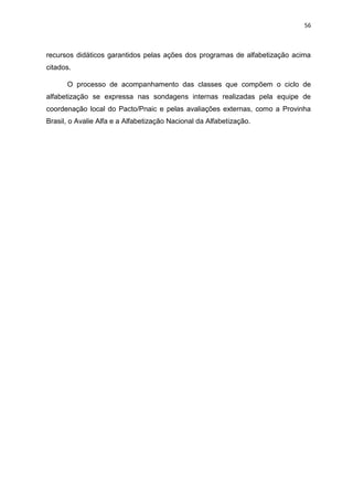 56
recursos didáticos garantidos pelas ações dos programas de alfabetização acima
citados.
O processo de acompanhamento das classes que compõem o ciclo de
alfabetização se expressa nas sondagens internas realizadas pela equipe de
coordenação local do Pacto/Pnaic e pelas avaliações externas, como a Provinha
Brasil, o Avalie Alfa e a Alfabetização Nacional da Alfabetização.
 