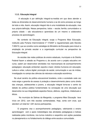 57
1.3.3. Educação Integral
A educação é por definição integral na medida em que deve atender a
todas as dimensões do desenvolvimento humano e se dá como processo ao longo
de toda a vida. Assim, educação integral não é uma modalidade de educação, mas
sua própria definição. Nessa perspectiva, todos – escola, família, comunidade e a
própria cidade – são educadores e aprendizes de um mesmo e colaborativo
processo de aprendizagem.
No contexto da Educação integral, surge o Programa Mais Educação,
instituído pela Portaria Interministerial nº 17/2007 e regulamentado pelo Decreto
7.083/10, que se constitui como estratégia do Ministério da Educação para induzir a
ampliação da jornada escolar e a organização curricular na perspectiva da
Educação-Integral.
As escolas das redes públicas de ensino estaduais, municipais e do Distrito
Federal fazem a adesão ao Programa e, de acordo com o projeto educativo em
curso, optam por desenvolver atividades nos macrocampos de acompanhamento
pedagógico: educação ambiental; esporte e lazer; direitos humanos em educação;
cultura e artes; cultura digital; promoção da saúde; comunicação e uso de mídias;
investigação no campo das ciências da natureza e educação econômica.
No atual cenário da politica educacional brasileira, onde a sociedade cada vez
mais exige a garantia de acesso à proteção e desenvolvimento pleno como direito
das crianças, adolescentes e jovens, a educação integral torna-se o centro do
debate da política pública fundamentada na concepção de uma educação que
desenvolve na sua integralidade aspectos físicos, afetivos, cognitivos, intelectuais e
éticos.
No município de Salinas da Margarida, o programa Mais Educação teve
início em 2012, com três escolas comtempladas. Hoje, conta com onze, que
atendem um total de 1.261 alunos participantes.
O programa visa o acompanhamento pedagógico, valorizando o ensino
aprendizagem com o apoio metodológico das atividades pedagógicas e lúdicas
realizadas pelos monitores, nos turnos matutino e vespertino com ações pautadas
no planejamento e no fortalecimento do diálogo entre escola e comunidade .
 