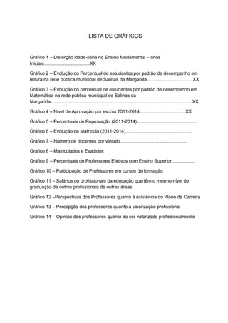 LISTA DE GRÁFICOS
Gráfico 1 – Distorção idade-série no Ensino fundamental – anos
Iniciais....................................XX
Gráfico 2 – Evolução do Percentual de estudantes por padrão de desempenho em
leitura na rede pública municipal de Salinas da Margarida....................................XX
Gráfico 3 – Evolução do percentual de estudantes por padrão de desempenho em
Matemática na rede pública municipal de Salinas da
Margarida...............................................................................................................XX
Gráfico 4 – Nível de Aprovação por escola 2011-2014....................................XX
Gráfico 5 – Percentuais de Reprovação (2011-2014)...............................................
Gráfico 6 – Evolução de Matrícula (2011-2014)....................................................
Gráfico 7 – Número de docentes por vínculo.....................................................
Gráfico 8 – Matriculados e Evadidos
Gráfico 9 – Percentuais de Professores Efetivos com Ensino Superior..................
Gráfico 10 – Participação de Professores em cursos de formação
Gráfico 11 – Salários do profissionais da educação que têm o mesmo nível de
graduação de outros profissionais de outras áreas.
Gráfico 12 –Perspectivas dos Professores quanto à existência do Plano de Carreira
Gráfico 13 – Percepção dos professores quanto à valorização profissional
Gráfico 14 – Opinião dos professores quanto ao ser valorizado profissionalmente
 