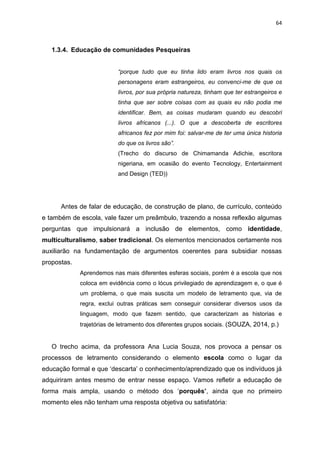 64
1.3.4. Educação de comunidades Pesqueiras
“porque tudo que eu tinha lido eram livros nos quais os
personagens eram estrangeiros, eu convenci-me de que os
livros, por sua própria natureza, tinham que ter estrangeiros e
tinha que ser sobre coisas com as quais eu não podia me
identificar. Bem, as coisas mudaram quando eu descobri
livros africanos (...). O que a descoberta de escritores
africanos fez por mim foi: salvar-me de ter uma única historia
do que os livros são”.
(Trecho do discurso de Chimamanda Adichie, escritora
nigeriana, em ocasião do evento Tecnology, Entertainment
and Design (TED))
Antes de falar de educação, de construção de plano, de currículo, conteúdo
e também de escola, vale fazer um preâmbulo, trazendo a nossa reflexão algumas
perguntas que impulsionará a inclusão de elementos, como identidade,
multiculturalismo, saber tradicional. Os elementos mencionados certamente nos
auxiliarão na fundamentação de argumentos coerentes para subsidiar nossas
propostas.
Aprendemos nas mais diferentes esferas sociais, porém é a escola que nos
coloca em evidência como o lócus privilegiado de aprendizagem e, o que é
um problema, o que mais suscita um modelo de letramento que, via de
regra, exclui outras práticas sem conseguir considerar diversos usos da
linguagem, modo que fazem sentido, que caracterizam as historias e
trajetórias de letramento dos diferentes grupos sociais. (SOUZA, 2014, p.)
O trecho acima, da professora Ana Lucia Souza, nos provoca a pensar os
processos de letramento considerando o elemento escola como o lugar da
educação formal e que ‘descarta’ o conhecimento/aprendizado que os indivíduos já
adquiriram antes mesmo de entrar nesse espaço. Vamos refletir a educação de
forma mais ampla, usando o método dos ‘porquês’, ainda que no primeiro
momento eles não tenham uma resposta objetiva ou satisfatória:
 