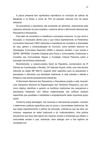 67
A pesca artesanal tem significativa importância no município de salinas da
Margarida e no Brasil, e cerca de 70% do pescado nacional vem da pesca
artesanal.
Os pescadores e pescadoras são produtores de alimentos, responsáveis pela
soberania alimentar do povo brasileiro, conforme afirma o Movimento Nacional dos
Pescadores e Pescadoras.
Para além de romantismo e resistência a processos inclusivos, no que cerne a
educação, é necessário atentar para o que indica explicitamente os Parâmetros
Curriculares Nacionais (1997) referentes à importância de considerar a diversidade
de raça, gênero e contextualização do Currículo, como também absorver as
Orientações Curriculares Nacionais (2006) e observar também o que orienta a
SEPIR, SEPROMI, Conselho Estadual para Povos e Comunidades Tradicionais e
Conselho das Comunidades Negras e Fundação Cultural Palmares sobre a
educação nos territórios tradicionais.
Recentemente, a subprocuradora Geral da Republica, coordenadora da 6ª
Câmara de Coordenação e Revisão, Drª Deborah Duprat, emitiu uma nota técnica
referente ao objeto MP 665/14, exigindo olhar especifico para os pescadores e
pescadoras e afirmando sua identidade tradicional. A nota subsidia o debate e
fortalece a luta dos/as pescadores/as artesanais.
O Movimento Nacional dos Pescadores e Pescadoras propõe e está ‘tocando’
uma Campanha Nacional de Regularização dos Territórios Pesqueiros, que tem
como objetivo identificar e garantir os territórios tradicionais dos pescadores e
pescadoras artesanais com efetiva implementação das políticas públicas
específicas que possibilite a visibilidade e empoderamento deste importante grupo
social.
Conforme ampla abordagem, leis nacionais e internacionais propõem, orientam
e determinam políticas específicas para os povos e comunidades tradicionais. No
que tange especificamente a política de educação, entende-se que ela deve ser
inclusiva, respeitosa do saber tradicional e do multiculturalismo. Uma política
educacional que deve está atenta aos impactos sociais e ambientais que afetam a
comunidade escolar e que, sobretudo, deve dialogar com a luta legítima da
sociedade civil.
 