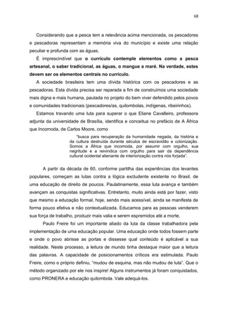 68
Considerando que a pesca tem a relevância acima mencionada, os pescadores
e pescadoras representam a memória viva do município e existe uma relação
peculiar e profunda com as águas.
É imprescindível que o currículo contemple elementos como a pesca
artesanal, o saber tradicional, as águas, o mangue a maré. Na verdade, estes
devem ser os elementos centrais no currículo.
A sociedade brasileira tem uma dívida histórica com os pescadores e as
pescadoras. Esta dívida precisa ser reparada a fim de construímos uma sociedade
mais digna e mais humana, pautada no projeto do bem viver defendido pelos povos
e comunidades tradicionais (pescadores/as, quilombolas, indígenas, ribeirinhos).
Estamos travando uma luta para superar o que Eliane Cavalleiro, professora
adjunta da universidade de Brasília, identifica e conceitua no prefácio de A África
que Incomoda, de Carlos Moore, como
“busca para recuperação da humanidade negada, da história e
da cultura destruída durante séculos de escravidão e colonização.
Somos a África que incomoda, por assumir com orgulho, sua
negritude e a reivindica com orgulho para sair da dependência
cultural ocidental alienante de interiorização contra nós forjada”.
A partir da década de 60, conforme partilha das experiências dos levantes
populares, começam as lutas contra a lógica excludente existente no Brasil, de
uma educação de direito de poucos. Paulatinamente, essa luta avança e também
avançam as conquistas significativas. Entretanto, muito ainda está por fazer, visto
que mesmo a educação formal, hoje, sendo mais acessível, ainda se manifesta de
forma pouco efetiva e não contextualizada. Educamos para as pessoas venderem
sua força de trabalho, produzir mais valia e serem espremidos até a morte.
Paulo Freire foi um importante aliado da luta da classe trabalhadora pela
implementação de uma educação popular. Uma educação onde todos fossem parte
e onde o povo abrisse as portas e dissesse qual conteúdo é aplicável a sua
realidade. Neste processo, a leitura de mundo tinha destaque maior que a leitura
das palavras. A capacidade de posicionamentos críticos era estimulada. Paulo
Freire, como o próprio definiu, “mudou de esquina, mas não mudou de luta”. Que o
método organizado por ele nos inspire! Alguns instrumentos já foram conquistados,
como PRONERA e educação quilombola. Vale adequá-los.
 