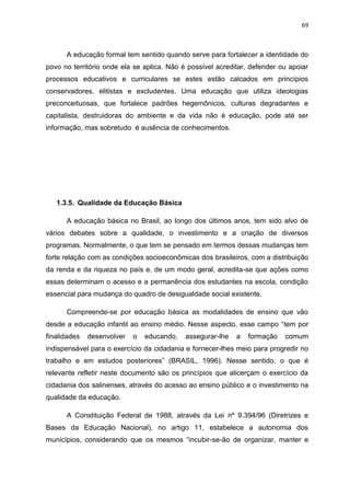 69
A educação formal tem sentido quando serve para fortalecer a identidade do
povo no território onde ela se aplica. Não é possível acreditar, defender ou apoiar
processos educativos e curriculares se estes estão calcados em princípios
conservadores, elitistas e excludentes. Uma educação que utiliza ideologias
preconceituosas, que fortalece padrões hegemônicos, culturas degradantes e
capitalista, destruidoras do ambiente e da vida não é educação, pode até ser
informação, mas sobretudo é ausência de conhecimentos.
1.3.5. Qualidade da Educação Básica
A educação básica no Brasil, ao longo dos últimos anos, tem sido alvo de
vários debates sobre a qualidade, o investimento e a criação de diversos
programas. Normalmente, o que tem se pensado em termos dessas mudanças tem
forte relação com as condições socioeconômicas dos brasileiros, com a distribuição
da renda e da riqueza no país e, de um modo geral, acredita-se que ações como
essas determinam o acesso e a permanência dos estudantes na escola, condição
essencial para mudança do quadro de desigualdade social existente.
Compreende-se por educação básica as modalidades de ensino que vão
desde a educação infantil ao ensino médio. Nesse aspecto, esse campo “tem por
finalidades desenvolver o educando, assegurar-lhe a formação comum
indispensável para o exercício da cidadania e fornecer-lhes meio para progredir no
trabalho e em estudos posteriores” (BRASIL, 1996). Nesse sentido, o que é
relevante refletir neste documento são os princípios que alicerçam o exercício da
cidadania dos salinenses, através do acesso ao ensino público e o investimento na
qualidade da educação.
A Constituição Federal de 1988, através da Lei nº 9.394/96 (Diretrizes e
Bases da Educação Nacional), no artigo 11, estabelece a autonomia dos
municípios, considerando que os mesmos “incubir-se-ão de organizar, manter e
 