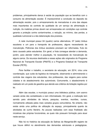 75
problemas, principalmente danos à saúde da população que se beneficia com o
consumo da alimentação escolar. É imprescindível a conclusão do deposito da
alimentação escolar, pois o armazenamento de mercadorias é uma das etapas
mais importantes do controle de qualidade de um serviço de alimentação e
nutrição. As matérias primas devem ser armazenadas em condições cujo controle
garanta a proteção contra contaminantes, a redução, ao mínimo, das perdas, a
qualidade nutricional e a não deterioração dos produtos.
A rede municipal possui 04 (quatro) carros alternativos, 07 (sete) ônibus
escolares e um para o transporte de professores, alguns necessitando de
manutenção. Poltronas dos ônibus escolares precisam ser reformadas, fruto do
dano causado pelos estudantes. Em geral, a frota consegue atender a demanda,
porém, para atender melhor à população, há necessidade de manutenção de
alguns carros. Os recursos destinados a essas ações são originados do Programa
Nacional de Transporte Escolar (PNATE) e o Programa Estadual de Transporte
Escolar (PETE).
Para facilitar o trabalho, a secretaria de educação, em 2014, criou uma
coordenação, que cuida da logística do transporte, observando e administrando o
controle das viagens dos estudantes, dos professores, das viagens para outras
cidades e do abastecimento dos automóveis. Comumente, o abastecimento é
realizado em um posto de gasolina que atende aos critérios de licitação regidos por
lei.
Além das escolas, o município possui uma biblioteca pública, com acervo
variado ainda não contabilizado e nem informatizado. Em geral, a instituição tem
servido para atividades de leitura, pesquisa, eventos, reuniões, cursos,
normalmente utilizada pelos mais variados grupos comunitários. No entanto, não
existe ainda uma política de utilização do espaço, principalmente quanto às
atividades de cunho literário. As poucas realizadas com essa finalidade são
iniciativas das próprias funcionárias, as quais não possuem formação para atuar
neste serviço.
Não há no histórico da educação de Salinas da Margarida-BA registro de
que houve déficit no atendimento das demandas estruturais e pedagógicas.
 