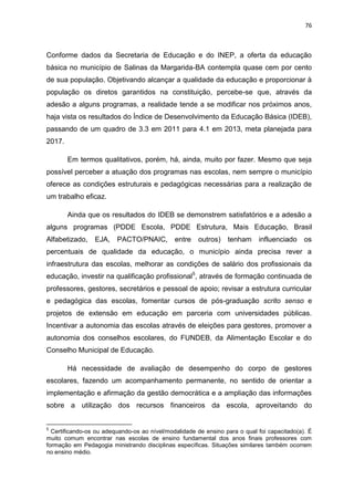 76
Conforme dados da Secretaria de Educação e do INEP, a oferta da educação
básica no município de Salinas da Margarida-BA contempla quase cem por cento
de sua população. Objetivando alcançar a qualidade da educação e proporcionar à
população os diretos garantidos na constituição, percebe-se que, através da
adesão a alguns programas, a realidade tende a se modificar nos próximos anos,
haja vista os resultados do Índice de Desenvolvimento da Educação Básica (IDEB),
passando de um quadro de 3.3 em 2011 para 4.1 em 2013, meta planejada para
2017.
Em termos qualitativos, porém, há, ainda, muito por fazer. Mesmo que seja
possível perceber a atuação dos programas nas escolas, nem sempre o município
oferece as condições estruturais e pedagógicas necessárias para a realização de
um trabalho eficaz.
Ainda que os resultados do IDEB se demonstrem satisfatórios e a adesão a
alguns programas (PDDE Escola, PDDE Estrutura, Mais Educação, Brasil
Alfabetizado, EJA, PACTO/PNAIC, entre outros) tenham influenciado os
percentuais de qualidade da educação, o município ainda precisa rever a
infraestrutura das escolas, melhorar as condições de salário dos profissionais da
educação, investir na qualificação profissional5
, através de formação continuada de
professores, gestores, secretários e pessoal de apoio; revisar a estrutura curricular
e pedagógica das escolas, fomentar cursos de pós-graduação scrito senso e
projetos de extensão em educação em parceria com universidades públicas.
Incentivar a autonomia das escolas através de eleições para gestores, promover a
autonomia dos conselhos escolares, do FUNDEB, da Alimentação Escolar e do
Conselho Municipal de Educação.
Há necessidade de avaliação de desempenho do corpo de gestores
escolares, fazendo um acompanhamento permanente, no sentido de orientar a
implementação e afirmação da gestão democrática e a ampliação das informações
sobre a utilização dos recursos financeiros da escola, aproveitando do
5
Certificando-os ou adequando-os ao nível/modalidade de ensino para o qual foi capacitado(a). É
muito comum encontrar nas escolas de ensino fundamental dos anos finais professores com
formação em Pedagogia ministrando disciplinas específicas. Situações similares também ocorrem
no ensino médio.
 