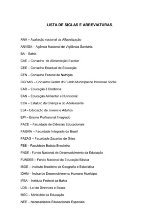 LISTA DE SIGLAS E ABREVIATURAS
ANA – Avaliação nacional da Alfabetização
ANVISA – Agência Nacional de Vigilância Sanitária
BA – Bahia
CAE – Conselho de Alimentação Escolar
CEE – Conselho Estadual de Educação
CFN – Conselho Federal de Nutrição
CGFMIS – Conselho Gestor do Fundo Municipal de Interesse Social
EAD – Educação à Distância
EAN – Educação Alimentar e Nutricional
ECA – Estatuto da Criança e do Adolescente
EJA - Educação de Jovens e Adultos
EPI – Ensino Profissional Integrado
FACE – Faculdade de Ciências Educacionais
FAIBRA – Faculdade Integrada do Brasil
FAZAG – Faculdade Zacarias de Góes
FBB – Faculdade Batista Brasileira
FNDE - Fundo Nacional de Desenvolvimento da Educação
FUNDEB – Fundo Nacional da Educação Básica
IBGE – Instituto Brasileiro de Geografia e Estatística
IDHM – Índice de Desenvolvimento Humano Municipal
IFBA – Instituto Federal da Bahia
LDB – Lei de Diretrizes e Bases
MEC – Ministério da Educação
NEE – Necessidades Educacionais Especiais
 