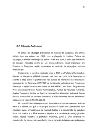 81
1.3.7. Educação Profissional
O campo da educação profissional em Salinas da Margarida, em termos
oficiais, tem sua origem em 2011, com a chegada do Instituto Federal de
Educação, Ciência e Tecnologia da Bahia – IFBA. Em 2014, a partir das demandas
de serviços indicadas dentro de um empreendimento naval implantado em
Enseada do Paraguaçu, região pertencente ao município de Maragojipe, próxima
do município.
Inicialmente, o convênio realizado entre o IFBA e a Prefeitura Municipal de
Salinas da Margarida (PMSM) atendeu, até maio de 2015, 873 (oitocentos e
setenta e três) alunos e profissionais nos cursos de Informática na modalidade
subsequente, no Programa CERTIFIC de certificação profissional em Preparo de
Pescados - Higienização e nos cursos do PRONATEC em Solda, Programação
Web, Desenhista Gráfico, Auxiliar Administrativo, Auxiliar de Recursos Humanos,
Auxiliar Financeiro, Auxiliar de Cozinha, Almoxarife e Costureiro Industrial. Nesse
período, o montante de recursos transferido a título de bolsas para os estudantes
ultrapassou o valor de R$ 496.000,00.
O curso técnico subsequente em Informática é fruto de convênio entre o
IFBA e a PMSM, no qual o município assume o salário dos profissionais que
ministram aulas, o investimento do material didático e a manutenção da estrutura
física dos prédios e o IFBA assume a logística e a coordenação pedagógica dos
cursos. Desse trabalho, a prefeitura municipal, junto a uma empresa de
manutenção de micros, tem contribuído com a geração de bolsas para estagiários
 