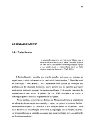 83
2.4. EDUCAÇÃO SUPERIOR
2.4.1. Ensino Superior
A educação superior é um referencial básico para o
desenvolvimento econômico social, cientifico cultural
de uma nação. Isso porque “nenhum país pode aspirar
a ser desenvolvido e independente sem um forte
sistema de educação superior (PNE, 2001).
O Ensino Superior constitui um grande desafio, sobretudo em relação ao
papel que o profissional desempenha nas instituições de ensino. O Plano Nacional
de Educação – PNE (BRASIL, 2014) estabelece uma política de formação dos
profissionais da educação, buscando, assim, garantir que os agentes que fazem
parte desse segmento possuam formação específica de nível superior nas áreas de
conhecimentos que atuam. A política do novo PNE estabelece as metas e
estratégias para se alcançar os percentuais desejados.
Nesse sentido, o município de Salinas da Margarida alimenta a experiência
de elevação do acesso ao emprego digno, capaz de garantir o sustento familiar,
desenvolvimento pleno do cidadão e a sua atuação efetiva na sociedade. Para
isso, deve buscar a qualificação profissional e preparação para o trabalho, levando-
se em consideração a vocação acentuada que seus munícipes têm especialmente
no âmbito educacional.
 