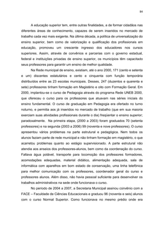 84
A educação superior tem, entre outras finalidades, a de formar cidadãos nas
diferentes áreas de conhecimento, capazes de serem inseridos no mercado de
trabalho cada vez mais exigente. Na última década, a política de universalização do
ensino superior, bem como de valorização e qualificação dos profissionais em
educação, promoveu um crescente ingresso dos educadores nos cursos
superiores. Assim, através de convênios e parcerias com o governo estadual,
federal e instituições privadas de ensino superior, os municípios têm capacitado
seus professores para garantir um ensino de melhor qualidade.
Na Rede municipal de ensino, existiam, até o ano 2000, 171 (cento e setenta
e um) discentes estatutários e cento e cinquenta com função temporária
distribuídos entre as 23 escolas municipais. Desses, 247 (duzentos e quarenta e
sete) professores tinham formação em Magistério e oito com Formação Geral. Em
2000, implantou-se o curso de Pedagogia através do programa Rede UNEB 2000,
que ofereceu o curso para os professores que atuavam nas séries iniciais do
ensino fundamental. O curso de graduação em Pedagogia era ofertado no turno
noturno, e permitia aos já inseridos no mercado de trabalho (que em sua maioria
exerciam suas atividades profissionais durante o dia) freqüentar o ensino superior;
paradoxalmente. Na primeira etapa, (2000 a 2003) foram graduados 70 (setenta
professores) e na segunda (2003 a 2006) 99 (noventa e nove professores). O curso
apresentou vários problemas na parte estrutural e pedagógica. Nem todos os
alunos faziam parte de rede municipal e não tinham formação em magistério, o que
acarretou problemas quanto ao estágio supervisionado. A parte estrutural não
atendia aos anseios dos professores-alunos, bem como da coordenação do curso.
Faltava água potável, transporte para locomoção dos professores formadores,
acomodações edequadas, material didático, alimentação adequada, sala de
informática com aparelhos em bom estado de conservação, uma linha telefônica
para melhor comunicação com os professores, coordenador geral do curso e
professores alunos. Além disso, não havia pessoal suficiente para desenvolver os
trabalhos administrativos na sede onde funcionava o curso.
No período de 2004 a 2007, a Secretaria Municipal assinou convênio com a
FACE – Faculdade de Ciências Educacionais e graduou 96 (noventa e seis) alunos
com o curso Normal Superior. Como funcionava no mesmo prédio onde era
 
