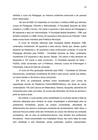 85
ofertado o curso de Pedagogia, os mesmos problemas estruturais e de pessoal
foram observados.
No ano de 2005, foi implantado no município o instituto LUME que ofereceu
cursos de Pedagogia, Filosofia e Administração. A Faculdade Zacarias de Góes
substituiu o LUME e formou 142 (cento e quarenta e dois) alunos em Pedagogia e
66 (sessenta e seis) em Administração. A Faculdade Batista Brasileira – FBB, que
também substituiu o LUME, formou 42 (quarenta e dois) alunos em Filosofia. Todos
estes cursos foram mantidos pela Prefeitura Municipal.
O curso de Filosofia oferecido pela Faculdade Batista Brasileira- FBB,
contemplou inicialmente, 46 (quarenta e seis) alunos. Sendo que, destes, quatro
deixaram de freqüentar e, 42 (quarenta e dois) continuaram cursando. O curso de
Pedagogia oferecido pela FAZAG – Faculdade Zacarias de Góes, contemplou
inicialmente 210 (duzentos e dez) alunos. Destes, 103 (cento e três) deixaram de
freqüentar e 107 (cento e sete) concluíram. A Faculdade Zacarias de Góes –
FAZAG, então conveniada com a Prefeitura, ofereceu cursos de Enfermagem e
Fisioterapia, hoje já em fase de conclusão.
. O curso de Pós–graduação oferecido pela FACE – Faculdade de Ciências
Educacionais, contemplou inicialmente 36 (trinta e seis) alunos, sendo que destes,
um aluno desistiu e 35 (trinta e cinco) concluíram.
Em 2010, os professores também foram beneficiados com cursos de
capacitação através da Plataforma Freire/UNEB/Prefeitura, nas áreas de Letras
contemplando 100 (cem) alunos em Matemática, História, Geografia, atendendo 50
(cinquenta) para cada uma delas. Os cursos são oferecidos nos finais de semana a
partir de sexta à tarde.
No entanto, o curso perdeu certa credibilidade no município devido à falta de
estrutura adequada para ministrar as aulas, hospedagem e alimentação para os
professores formadores, greves da própria universidade, dificuldade de
deslocamento dos alunos e mudanças constantes de coordenadores. Além disso, a
estrutura física do prédio onde são ministrados os cursos não oferece as condições
necessárias, não só para os professores-alunos, mas também aos professores
formadores. Havia precariedade nas instalações físicas, tais como salas de aulas
sem ventilação e sem lâmpadas, portas quebradas, quadros inapropriados,
 