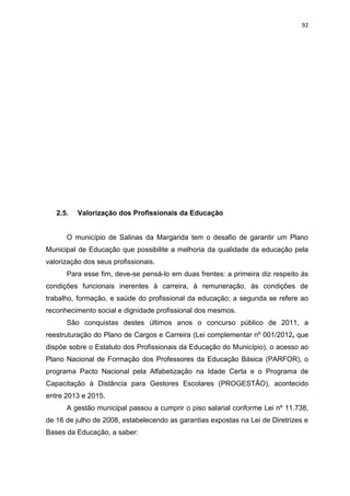 92
2.5. Valorização dos Profissionais da Educação
O município de Salinas da Margarida tem o desafio de garantir um Plano
Municipal de Educação que possibilite a melhoria da qualidade da educação pela
valorização dos seus profissionais.
Para esse fim, deve-se pensá-lo em duas frentes: a primeira diz respeito às
condições funcionais inerentes à carreira, à remuneração, às condições de
trabalho, formação, e saúde do profissional da educação; a segunda se refere ao
reconhecimento social e dignidade profissional dos mesmos.
São conquistas destes últimos anos o concurso público de 2011, a
reestruturação do Plano de Cargos e Carreira (Lei complementar nº 001/2012, que
dispõe sobre o Estatuto dos Profissionais da Educação do Município), o acesso ao
Plano Nacional de Formação dos Professores da Educação Básica (PARFOR), o
programa Pacto Nacional pela Alfabetização na Idade Certa e o Programa de
Capacitação à Distância para Gestores Escolares (PROGESTÃO), acontecido
entre 2013 e 2015.
A gestão municipal passou a cumprir o piso salarial conforme Lei nº 11.738,
de 16 de julho de 2008, estabelecendo as garantias expostas na Lei de Diretrizes e
Bases da Educação, a saber:
 