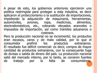A pesar de esto, los gobiernos anteriores ejercieron una política restringida para proteger a esta industria, es decir aplicaron el proteccionismo o la sustitución de importaciones, impidiendo la adquisición de maquinaria, herramientas, automóviles, aviones, ropa, medicinas, alimentos, electrodomésticos, etc., cobrando elevados aranceles o impuestos de importación, así como trámites aduaneros o costosos.Pero la producción nacional no se incrementó; los productos eran escasos, caros y de mala calidad, por lo que el consumidor prefirió los productos extranjeros.El resultado fue déficit comercial: es decir, compra de mayor cantidad de productos extranjeros, con la consecuente fuga de divisas o salida de dinero del país. La producción nacional salió del mercado interno, por lo tanto, se cerraron fuentes de trabajo por la falta de consumidores.