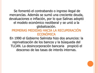     Se fomentó el contrabando o ingreso ilegal de mercancías. Además se sumó una creciente deuda, devaluaciones e inflación, por lo que Salinas adoptó el modelo económico neoliberal y se unió a la globalización.PRIMERAS MEDIDAS HACIA LA RECUPERACIÓN ECONÓMICAEn 1990 el Gobierno Salinista hizo dos anuncios: la reprivatización de los bancos y la búsqueda del TLCAN. La desincorporación bancaria   propició el descenso de las tasas de interés internas.