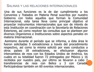 Salinas y las relaciones internacionalesUna de sus funciones es la de dar cumplimiento a los Convenios y Tratados en Materia Penal suscritos por nuestro Gobierno con todos aquellos que forman la Comunidad Internacional, esta tarea lleva como principal objetivo el proyectar instrumentos internacionales que son de interés de esta Institución en coordinación con la Secretaría de Relaciones Exteriores, así como resolver las consultas que se planteen por diversos Organismos e Instituciones sobre aspectos penales en materia Internacional.       Asimismo durante el período que se informa, a ésta área le fueron solicitadas 5 extradiciones a través del procedimiento respectivo, así como la misma solicitó por eses conductos a otros países 18 extradiciones, se efectuaron algunos intercambios de reos con los Estados Unidos de América, los cuales en su totalidad fueron 72 entregados por México y 16 recibidos por nuestro país, por último se llevaron a cabo 7 transferencias de reos con Belice y 3 con Canadá. Participándose también en 60 eventos internacionales. 