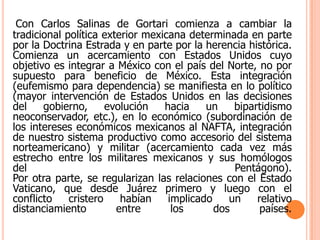 Con Carlos Salinas de Gortari comienza a cambiar la tradicional política exterior mexicana determinada en parte por la Doctrina Estrada y en parte por la herencia histórica.Comienza un acercamiento con Estados Unidos cuyo objetivo es integrar a México con el país del Norte, no por supuesto para beneficio de México. Esta integración (eufemismo para dependencia) se manifiesta en lo político (mayor intervención de Estados Unidos en las decisiones del gobierno, evolución hacia un bipartidismo neoconservador, etc.), en lo económico (subordinación de los intereses económicos mexicanos al NAFTA, integración de nuestro sistema productivo como accesorio del sistema norteamericano) y militar (acercamiento cada vez más estrecho entre los militares mexicanos y sus homólogos del Pentágono).Por otra parte, se regularizan las relaciones con el Estado Vaticano, que desde Juárez primero y luego con el conflicto cristero habían implicado un relativo distanciamiento entre los dos países.