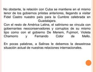 No obstante, la relación con Cuba se mantiene en el mismo tenor de los gobiernos priistas anteriores, llegando a visitar Fidel Castro nuestro país para la Cumbre celebrada en Guadalajara.Con el resto de América Latina, el salinismo se vincula con gobernantes neoconservadores y corruptos de su mismo tipo como con el gobierno De Menem, Fujimori, Violeta Chamorro y Fernando Color de Mello.En pocas palabras, a Salinas le debemos la desastrosa situación actual de nuestras relaciones internacionales.
