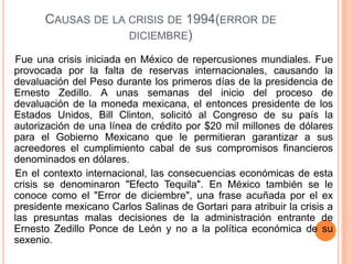 Causas de la crisis de 1994(error de diciembre)    Fue una crisis iniciada en México de repercusiones mundiales. Fue provocada por la falta de reservas internacionales, causando la devaluación del Peso durante los primeros días de la presidencia de Ernesto Zedillo. A unas semanas del inicio del proceso de devaluación de la moneda mexicana, el entonces presidente de los Estados Unidos, Bill Clinton, solicitó al Congreso de su país la autorización de una línea de crédito por $20 mil millones de dólares para el Gobierno Mexicano que le permitieran garantizar a sus acreedores el cumplimiento cabal de sus compromisos financieros denominados en dólares.    En el contexto internacional, las consecuencias económicas de esta crisis se denominaron "Efecto Tequila". En México también se le conoce como el "Error de diciembre", una frase acuñada por el ex presidente mexicano Carlos Salinas de Gortari para atribuir la crisis a las presuntas malas decisiones de la administración entrante de Ernesto Zedillo Ponce de León y no a la política económica de su sexenio.