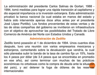     La administración del presidente Carlos Salinas de Gortari, 1988 -1994, tomó medidas para lograr una rápida transición al capitalismo y dio especial importancia a la inversión extranjera. Esta administración privatizó la banca nacional (la cual estaba en manos del estado y había sido intervenida apenas doce años antes por el presidente José López Portillo). Los fondos provenientes de estas ventas y de las de otras compañías del gobierno se invirtieron en infraestructura con el objetivo de aprovechar las posibilidades del Tratado de Libre Comercio de América del Norte con Estados Unidos y Canadá.Administración de Zedillo    Zedillo tomó posesión el 1 de diciembre de 1994. Unos cuantos días después, tuvo una reunión con varios empresarios mexicanos y extranjeros, comentando sobre la devaluación que vendría, la cual sólo planeaba subir la banda de la tasa de cambio fija un 15%, hasta los 4 pesos por dólar (de 3.4 pesos que se encontraba en promedio en ese año), así como terminar con muchas de las prácticas económicas no ortodoxas como la compra de deuda ante la situación del país), y así detener la fuga de dólares de las reservas internacionales