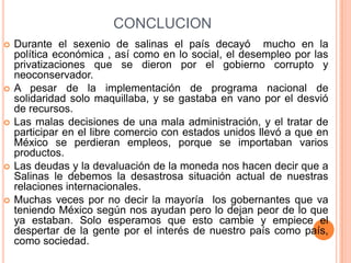CONCLUCIONDurante el sexenio de salinas el país decayó  mucho en la política económica , así como en lo social, el desempleo por las privatizaciones que se dieron por el gobierno corrupto y neoconservador.A pesar de la implementación de programa nacional de solidaridad solo maquillaba, y se gastaba en vano por el desvió de recursos.Las malas decisiones de una mala administración, y el tratar de participar en el libre comercio con estados unidos llevó a que en México se perdieran empleos, porque se importaban varios productos.Las deudas y la devaluación de la moneda nos hacen decir que a Salinas le debemos la desastrosa situación actual de nuestras relaciones internacionales.Muchas veces por no decir la mayoría  los gobernantes que va teniendo México según nos ayudan pero lo dejan peor de lo que ya estaban. Solo esperamos que esto cambie y empiece el despertar de la gente por el interés de nuestro país como país, como sociedad.