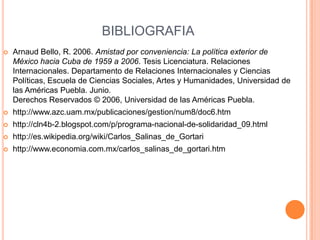 BIBLIOGRAFIAArnaud Bello, R. 2006. Amistad por conveniencia: La política exterior de México hacia Cuba de 1959 a 2006. Tesis Licenciatura. Relaciones Internacionales. Departamento de Relaciones Internacionales y Ciencias Políticas, Escuela de Ciencias Sociales, Artes y Humanidades, Universidad de las Américas Puebla. Junio.Derechos Reservados © 2006, Universidad de las Américas Puebla. http://www.azc.uam.mx/publicaciones/gestion/num8/doc6.htmhttp://cln4b-2.blogspot.com/p/programa-nacional-de-solidaridad_09.htmlhttp://es.wikipedia.org/wiki/Carlos_Salinas_de_Gortarihttp://www.economia.com.mx/carlos_salinas_de_gortari.htm