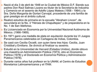 Nació el día 3 de abril de 1948 en la Ciudad de México D.F. Siendo sus padres Don Raúl Salinas Lozano ex titular de la Secretaría de Industria y Comercio en el sexenio de Adolfo López Mateos (1958 - 1964) y la Sra. Doña Margarita de Gortari Carvajal, procedente de una familia de gran prestigio en el ámbito cultural. Realizó estudios de primaria en la escuela "Abraham Lincon", de secundaria en la No. 3 "Héroes de Chapultepec" y de preparatoria en la No. 1 de San Ildefonso. Es Licicenciado en Economía por la Universidad Nacional Autónoma de México. (1966-1969). En 1971 ganó una medalla de plata en equitación durante los VI Juegos Panamericanos celebrados en Cartagena de Indias, Colombia. Se casó con Cecilia Occelli, con quien tiene tres hijos: Cecilia, Juan Cristóbal y Emiliano. Se divirció al finalizar su sexenio. Estudió en la Universidad de Harvard (Estados Unidos), donde obtuvo una maestría en Administración Pública (1973), otro en Economía Política (1978) y el Doctorado en Economía Política y Administración Pública (1978). Durante varios años fué profesor en la UNAM, el Centro de Estudios Monetarios Latinoamericanos y el ITAM. 