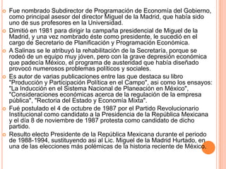Fue nombrado Subdirector de Programación de Economía del Gobierno, como principal asesor del director Miguel de la Madrid, que había sido uno de sus profesores en la Universidad. Dimitió en 1981 para dirigir la campaña presidencial de Miguel de la Madrid, y una vez nombrado éste como presidente, le sucedió en el cargo de Secretario de Planificación y Programación Económica. A Salinas se le atribuyó la rehabilitación de la Secretaría, porque se rodeó de un equipo muy jóven, pero con la grave depresión económica que padecía México, el programa de austeridad que había diseñado provocó numerosos problemas políticos y sociales. Es autor de varias publicaciones entre las que destaca su libro "Producción y Participación Política en el Campo", asi como los ensayos: "La Inducción en el Sistema Nacional de Planeación en México", "Consideraciones económicas acerca de la regulación de la empresa pública", "Rectoria del Estado y Economía Mixta". Fué postulado el 4 de octubre de 1987 por el Partido Revolucionario Institucional como candidato a la Presidencia de la República Mexicana y el día 8 de noviembre de 1987 protesta como candidato de dicho partido. Resulto electo Presidente de la República Mexicana durante el periodo de 1988-1994, sustituyendo asi al Lic. Miguel de la Madrid Hurtado, en una de las elecciones más polémicas de la historia reciente de México.