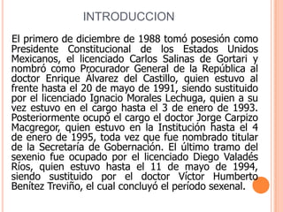 INTRODUCCIONEl primero de diciembre de 1988 tomó posesión como Presidente Constitucional de los Estados Unidos Mexicanos, el licenciado Carlos Salinas de Gortari y nombró como Procurador General de la República al doctor Enrique Álvarez del Castillo, quien estuvo al frente hasta el 20 de mayo de 1991, siendo sustituido por el licenciado Ignacio Morales Lechuga, quien a su vez estuvo en el cargo hasta el 3 de enero de 1993. Posteriormente ocupó el cargo el doctor Jorge Carpizo Macgregor, quien estuvo en la Institución hasta el 4 de enero de 1995, toda vez que fue nombrado titular de la Secretaría de Gobernación. El último tramo del sexenio fue ocupado por el licenciado Diego Valadés Ríos, quien estuvo hasta el 11 de mayo de 1994, siendo sustituido por el doctor Víctor Humberto Benítez Treviño, el cual concluyó el período sexenal. 