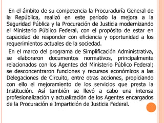     En el ámbito de su competencia la Procuraduría General de la República, realizó en este período la mejora a la Seguridad Pública y la Procuración de Justicia modernizando el Ministerio Público Federal, con el propósito de estar en capacidad de responder con eficiencia y oportunidad a los requerimientos actuales de la sociedad.     En el marco del programa de Simplificación Administrativa, se elaboraron documentos normativos, principalmente relacionados con los Agentes del Ministerio Público Federal; se desconcentraron funciones y recursos económicos a las Delegaciones de Circuito, entre otras acciones, propiciando con ello el mejoramiento de los servicios que presta la Institución. Así también se llevó a cabo una intensa profesionalización y actualización de los Agentes encargados de la Procuración e Impartición de Justicia Federal. 