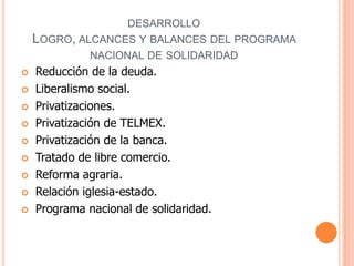 desarrolloLogro, alcances y balances del programa nacional de solidaridad Reducción de la deuda. Liberalismo social. Privatizaciones. Privatización de TELMEX. Privatización de la banca. Tratado de libre comercio. Reforma agraria. Relación iglesia-estado. Programa nacional de solidaridad.