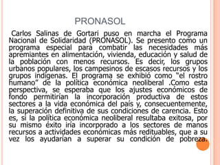 PRONASOL    Carlos Salinas de Gortari puso en marcha el Programa Nacional de Solidaridad (PRONASOL). Se presento como un programa especial para combatir las necesidades más apremiantes en alimentación, vivienda, educación y salud de la población con menos recursos. Es decir, los grupos urbanos populares, los campesinos de escasos recursos y los grupos indígenas. El programa se exhibió como “el rostro humano” de la política económica neoliberal .Como esta perspectiva, se esperaba que los ajustes económicos de fondo permitirían la incorporación productiva de estos sectores a la vida económica del país y, consecuentemente, la superación definitiva de sus condiciones de carencia. Esto es, si la política económica neoliberal resultaba exitosa, por su mismo éxito iría incorporado a los sectores de manos recursos a actividades económicas más redituables, que a su vez los ayudarían a superar su condición de pobreza.