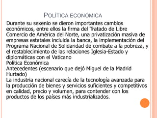 Política económica    Durante su sexenio se dieron importantes cambios económicos, entre ellos la firma del Tratado de Libre Comercio de América del Norte, una privatización masiva de empresas estatales incluida la banca, la implementación del Programa Nacional de Solidaridad de combate a la pobreza, y el restablecimiento de las relaciones Iglesia-Estado y diplomáticas con el VaticanoPolítica EconómicaAntecedentes (escenario que dejó Miguel de la Madrid Hurtado)La industria nacional carecía de la tecnología avanzada para la producción de bienes y servicios suficientes y competitivos en calidad, precio y volumen, para contender con los productos de los países más industrializados.