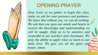 OPENING PRAYER
Dear Lord, as we gather to begin this class,
today we ask for your presence and guidance.
We know that without you, we can do nothing.
We ask that you open our minds and hearts to
receive the knowledge and understanding we
will be taught. Help us to be attentive and
respectful to our teachers and classmates. We
pray the ability to apply what we learn to our
daily lives. We give you all the glory and
honor. Amen.
 