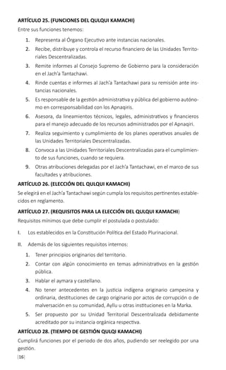 [16]
ARTÍCULO 25. (FUNCIONES DEL QULQUI KAMACHI)
Entre sus funciones tenemos:
1.	 Representa al Órgano Ejecutivo ante instancias nacionales.
2.	 Recibe, distribuye y controla el recurso financiero de las Unidades Territo-
riales Descentralizadas.
3.	 Remite informes al Consejo Supremo de Gobierno para la consideración
en el Jach’a Tantachawi.
4.	 Rinde cuentas e informes al Jach’a Tantachawi para su remisión ante ins-
tancias nacionales.
5.	 Es responsable de la gestión administrativa y pública del gobierno autóno-
mo en corresponsabilidad con los Apnaqiris.
6.	 Asesora, da lineamientos técnicos, legales, administrativos y financieros
para el manejo adecuado de los recursos administrados por el Apnaqiri.
7.	 Realiza seguimiento y cumplimiento de los planes operativos anuales de
las Unidades Territoriales Descentralizadas.
8.	 Convoca a las Unidades Territoriales Descentralizadas para el cumplimien-
to de sus funciones, cuando se requiera.
9.	 Otras atribuciones delegadas por el Jach’a Tantachawi, en el marco de sus
facultades y atribuciones.
ARTÍCULO 26. (ELECCIÓN DEL QULQUI KAMACHI)
Se elegirá en el Jach’a Tantachawi según cumpla los requisitos pertinentes estable-
cidos en reglamento.
ARTÍCULO 27. (REQUISITOS PARA LA ELECCIÓN DEL QULQUI KAMACHI)
Requisitos mínimos que debe cumplir el postulada o postulado:
I.	 Los establecidos en la Constitución Política del Estado Plurinacional.
II.	 Además de los siguientes requisitos internos:
1.	 Tener principios originarios del territorio.
2.	 Contar con algún conocimiento en temas administrativos en la gestión
pública.
3.	 Hablar el aymara y castellano.
4.	 No tener antecedentes en la justicia indígena originario campesina y
ordinaria, destituciones de cargo originario por actos de corrupción o de
malversación en su comunidad, Ayllu u otras instituciones en la Marka.
5.	 Ser propuesto por su Unidad Territorial Descentralizada debidamente
acreditado por su instancia orgánica respectiva.
ARTÍCULO 28. (TIEMPO DE GESTIÓN QULQI KAMACHI)
Cumplirá funciones por el periodo de dos años, pudiendo ser reelegido por una
gestión.
 