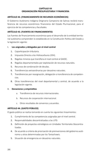 [20]
CAPÍTULO VII
ORGANIZACIÓN PRESUPUESTARIA Y FINANCIERA
ARTÍCULO 42. (FINANCIAMIENTO DE RECURSOS ECONÓMICOS)
El Gobierno Autónomo Indígena Originario Campesino de Salinas recibirá trans-
ferencia de recursos económicos financieros del Estado Plurinacional, para el
ejercicio de las competencias y facultades.
ARTÍCULO 43. (FUENTES DE FINANCIAMIENTO)
Las fuentes de financiamiento económico para el desarrollo de la entidad territo-
rial autónoma comprenden lo establecido en la Constitución Política del Estado y
la legislación vigente:
I.	 Los asignados y delegados por el nivel central
1.	 Coparticipación tributaria.
2.	 Impuesto Directo a los Hidrocarburos (IDH).
3.	 Regalías mineras que transfiera el nivel central al GAIOC.
4.	 Regalías departamentales por explotación de recursos naturales.
5.	 Recursos de condonación de deudas.
6.	 Transferencias extraordinarias por desastres naturales.
7.	 Transferencias por reasignación, delegación o transferencia de competen-
cias.
8.	 Otras transferencias del nivel departamental y central, de acuerdo a la
legislación vigente.
II.	 Donaciones y empréstitos
a.	 Transferencia de recursos internacionales.
b.	 Recursos de cooperación internacional.
c.	 Otros resultados de convenios y acuerdos.
ARTÍCULO 44. (GASTO PÚBLICO)
El gasto público se realiza tomando en cuenta los siguientes lineamientos:
1.	 Cumplimiento de las competencias asignadas por el nivel central.
2.	 Responsabilidades descentralizadas a las UTD.
3.	 Definición de proyectos estratégicos en Unidades Territoriales Descentra-
lizadas.
4.	 De acuerdo a criterio de priorización de preinversiones del gobierno autó-
nomo u otras determinadas por los Tantachawis.
5.	 Situación de emergencias en desastres naturales.
 