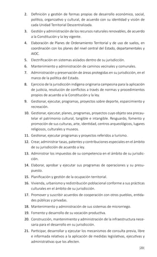 [23]
2.	 Definición y gestión de formas propias de desarrollo económico, social,
político, organizativo y cultural, de acuerdo con su identidad y visión de
cada Unidad Territorial Descentralizada.
3.	 Gestión y administración de los recursos naturales renovables, de acuerdo
a la Constitución y la ley vigente.
4.	 Elaboración de Planes de Ordenamiento Territorial y de uso de suelos, en
coordinación con los planes del nivel central del Estado, departamentales y
AIOC.
5.	 Electrificación en sistemas aislados dentro de su jurisdicción.
6.	 Mantenimiento y administración de caminos vecinales y comunales.
7.	 Administración y preservación de áreas protegidas en su jurisdicción, en el
marco de la política del Estado.
8.	 Ejercicio de la jurisdicción indígena originaria campesina para la aplicación
de justicia, resolución de conflictos a través de normas y procedimientos
propios de acuerdo a la Constitución y la ley.
9.	 Gestionar, ejecutar, programas, proyectos sobre deporte, esparcimiento y
recreación.
10.	 Gestionar, ejecutar, planes, programas, proyectos cuyo objeto sea precau-
telar el patrimonio cultural, tangible e intangible. Resguardo, fomento y
promoción de sus culturas, arte, identidad, centros arqueológicos, lugares
religiosos, culturales y museos.
11.	 Gestionar, ejecutar programas y proyectos referidos a turismo.
12.	 Crear, administrar tasas, patentes y contribuciones especiales en el ámbito
de su jurisdicción de acuerdo a ley.
13.	 Administrar los impuestos de su competencia en el ámbito de su jurisdic-
ción.
14.	 Elaborar, aprobar y ejecutar sus programas de operaciones y su presu-
puesto.
15.	 Planificación y gestión de la ocupación territorial.
16.	 Vivienda, urbanismo y redistribución poblacional conforme a sus prácticas
culturales en el ámbito de su jurisdicción.
17.	 Promover y suscribir acuerdos de cooperación con otros pueblos, entida-
des públicas y privadas.
18.	 Mantenimiento y administración de sus sistemas de microrriego.
19.	 Fomento y desarrollo de su vocación productiva.
20.	 Construcción, mantenimiento y administración de la infraestructura nece-
saria para el desarrollo en su jurisdicción.
21.	 Participar, desarrollar y ejecutar los mecanismos de consulta previa, libre
e informada relativos a la aplicación de medidas legislativas, ejecutivas y
administrativas que los afecten.
 